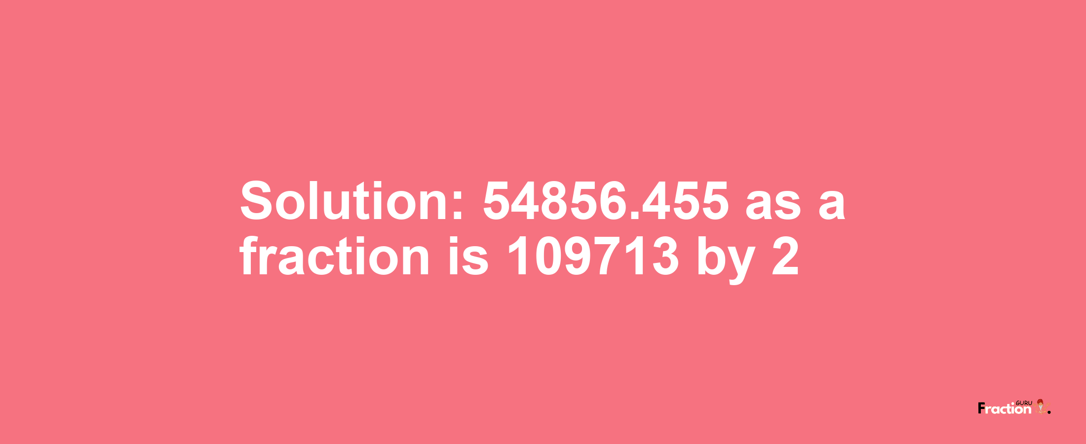 Solution:54856.455 as a fraction is 109713/2